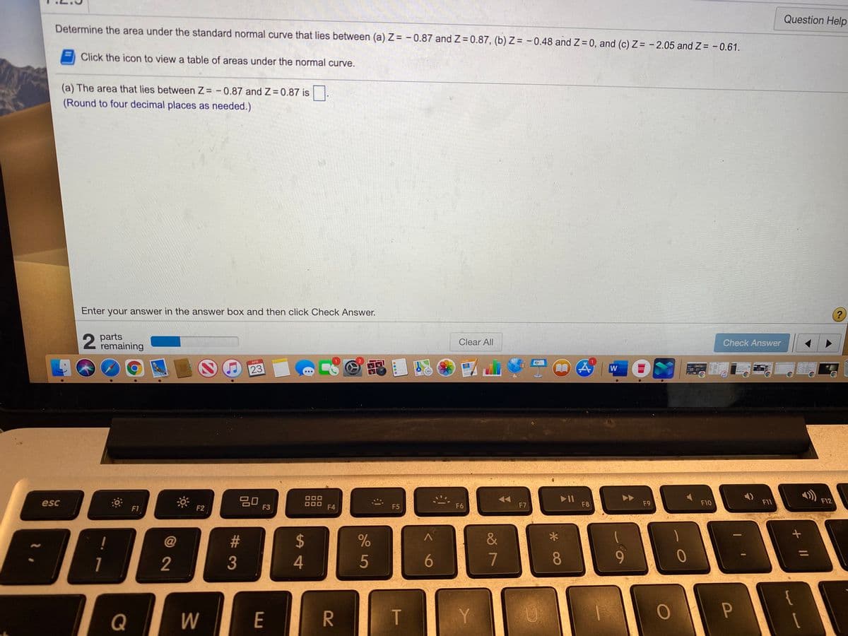 Question Help
Determine the area under the standard normal curve that lies between (a) Z = - 0.87 and Z= 0.87, (b)Z = -0.48 and Z 0, and (c) Z= - 2.05 and Z = - 0.61.
Click the icon to view a table of areas under the normal curve.
(a) The area that lies between Z -0.87 and Z 0.87 is.
(Round to four decimal places as needed.)
Enter your answer in the answer box and then click Check Answer.
parts
remaining
Clear All
Check Answer
APR
23
W
20
F3
II
F8
esc
F9
F10
F11
F12
F1
F2
F4
F5
F6
F7
!
23
2$
&
1
2
4
5
6
7
8.
9.
Q
W
E
T
Y
P
R
