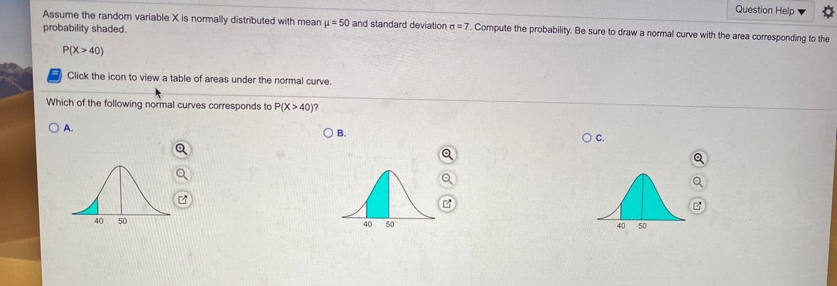 Question Help ▼
Assume the random variable X is normally distributed with mean u = 50 and standard deviation o = 7. Compute the probability. Be sure to draw a normal curve with the area corresponding to the
probability shaded.
P(X>40)
Click the icon to view a table of areas under the normal curve.
Which of the following normal curves corresponds to P(X> 40)?
O A.
O B.
OC.
40
50
40
50
40
50
