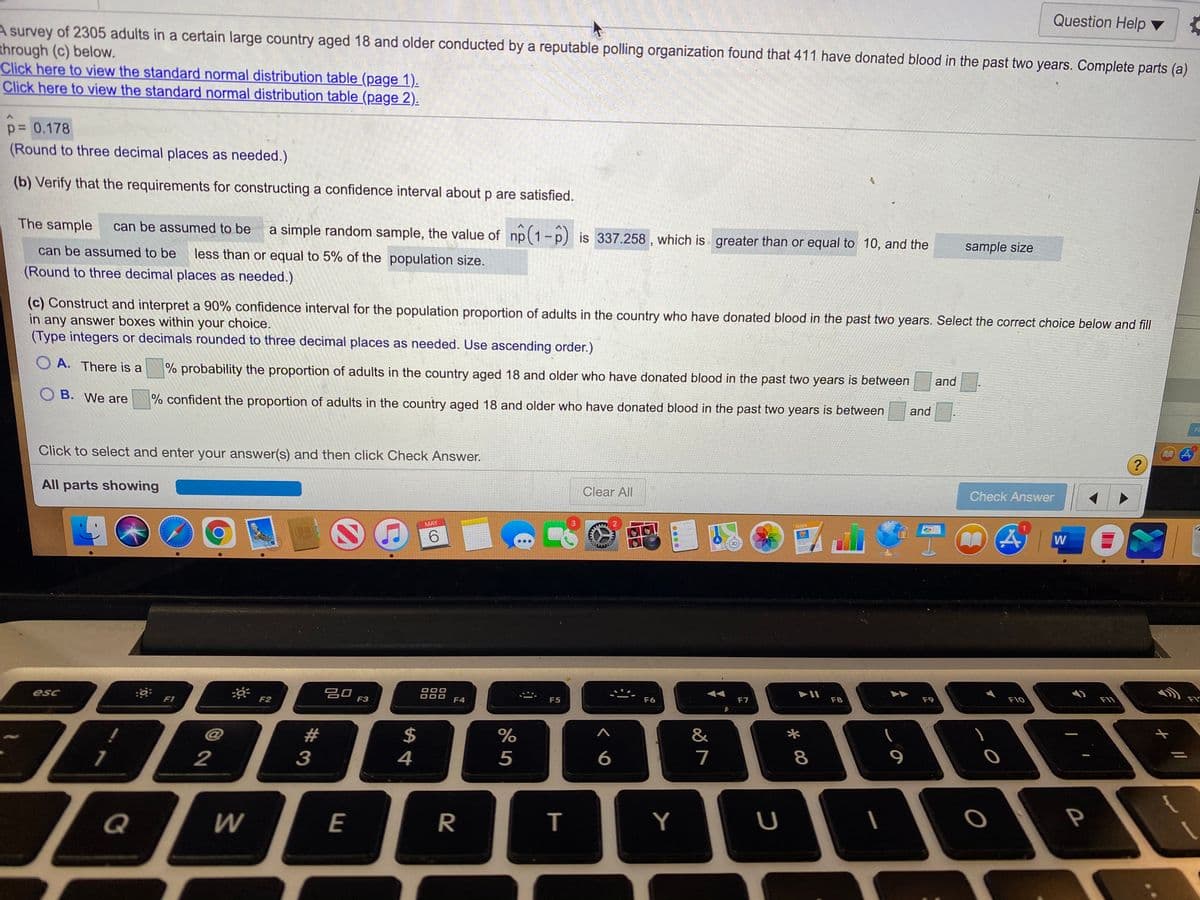 Question Help
A survey of 2305 adults in a certain large country aged 18 and older conducted by a reputable polling organization found that 411 have donated blood in the past two years. Complete parts (a)
through (c) below.
Click here to view the standard normal distribution table (page 1).
Click here to view the standard normal distribution table (page 2).
p= 0.178
(Round to three decimal places as needed.)
(b) Verify that the requirements for constructing a confidence interval about p are satisfied.
The sample
can be assumed to be
a simple random sample, the value of np(1-p) is 337.258 , which is greater than or equal to 10, and the
can be assumed to be
less than or equal to 5% of the population size.
sample size
(Round to three decimal places as needed.)
(c) Construct and interpret a 90% confidence interval for the population proportion of adults in the country who have donated blood in the past two years. Select the correct choice below and fill
in any answer boxes within your choice.
(Type integers or decimals rounded to three decimal places as needed. Use ascending order.)
OA. There is a
% probability the proportion of adults in the country aged 18 and older who have donated blood in the past two years is between
and
B. We are
% confident the proportion of adults in the country aged 18 and older who have donated blood in the past two years is between
and
Fi
Click to select and enter your answer(s) and then click Check Answer.
All parts showing
Clear All
Check Answer
MAY
PACES
6.
W
吕口
F3
esc
F1
F2
F4
F5
F6
F7
F8
F9
F10
F11
23
$
%
&
*
1
2
3
4
5
7
8
Q
R
Y
U
P
E
