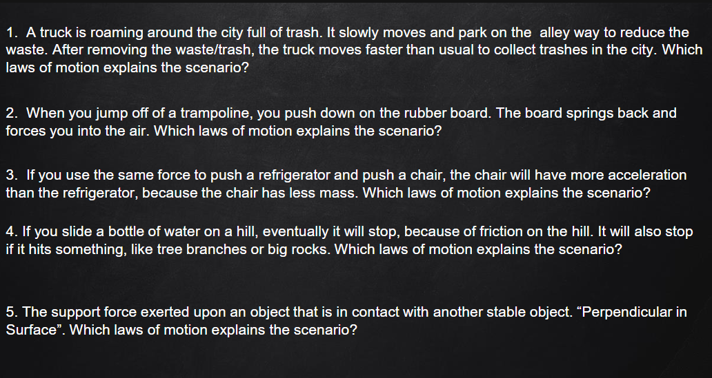 1. A truck is roaming around the city full of trash. It slowly moves and park on the alley way to reduce the
waste. After removing the waste/trash, the truck moves faster than usual to collect trashes in the city. Which
laws of motion explains the scenario?
2. When you jump off of a trampoline, you push down on the rubber board. The board springs back and
forces you into the air. Which laws of motion explains the scenario?
3. If you use the same force to push a refrigerator and push a chair, the chair will have more acceleration
than the refrigerator, because the chair has less mass. Which laws of motion explains the scenario?
4. If you slide a bottle of water on a hill, eventually it will stop, because of friction on the hilI.
if it hits something, like tree branches or big rocks. Which laws of motion explains the scenario?
will also stop
5. The support force exerted upon an object that is in contact with another stable object. "Perpendicular in
Surface". Which laws of motion explains the scenario?
