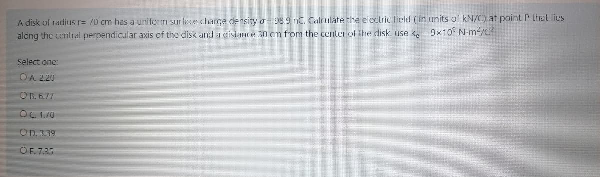 A disk of radius r= 70 cm has a uniform surface charge density o= 98.9 nC. Calculate the electric field (in units of kN/C) at point P that lies
along the central perpendicular axis of the disk and a distance 30 cm from the center of the disk. use k = 9×10° N m²//C²
Select one:
O A. 2.20
O B. 6.77
O C. 1.70
OD. 3.39
O E. 7.35
