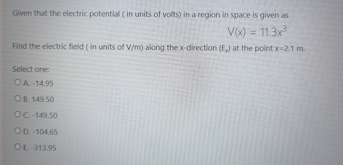 Given that the electric potential (in units of volts) in a region in space is given as
V(x) = 11.3x
Find the electric field (in units of V/m) along the x-direction (E,) at the point x-2.1 m.
Select one:
O A. - 14.95
O B. 149.50
OC. -149.50
O D. -104.65
O E. -313.95
