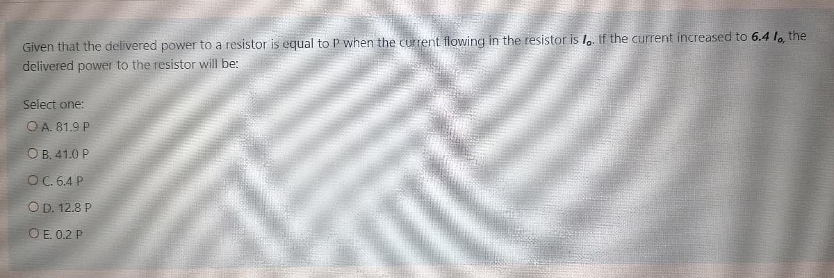 Given that the delivered power to a resistor is equal to P when the current flowing in the resistor is l,. If the current increased to 6.4 l, the
delivered power to the resistor will be:
Select one:
O A. 81.9 P
O B. 41.0 P
O C. 6.4 P
O D. 12.8 P
O E. 0.2 P
