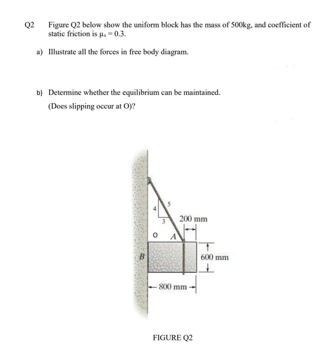 Figure Q2 below show the uniform block has the mass of 500kg, and coefficient of
static friction is us = 0.3.
Q2
a) Illustrate all the forces in free body diagram.
b) Determine whether the equilibrium can be maintained.
(Does slipping occur at O)?
200 mm
A
600 mm
+800 mm -
FIGURE Q2
