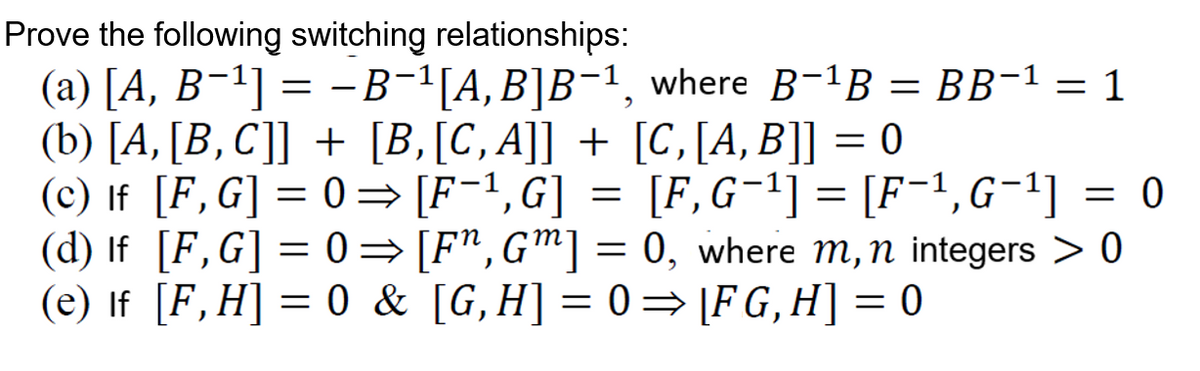 Prove the following switching relationships:
(а) [А, В -1] %3 -В-1[А, В]В-1, where B-1B %3DBB-1 — 1
(b) [A, [B, C]] + [B,[C,A]] + [C,[A, B]] = 0
(c) If [F,G] = 0= [F=1,G] = [F,G¬1] = [F=1,G¬1] = 0
(d) If [F,G] = 0= [F*,G™] = 0, where m,n integers > 0
(e) If [F,H] = 0 & [G,H] = 0= [F G,H] = 0
