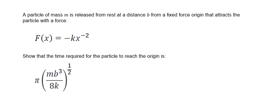A particle of mass m is released from rest at a distance b from a fixed force origin that attracts the
particle with a force:
F(x) = -kx
Show that the time required for the particle to reach the origin is:
1
(mb³\Z
π
8k

