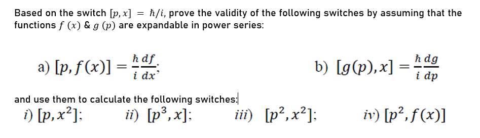 Based on the switch [p, x] = h/i, prove the validity of the following switches by assuming that the
functions f (x) & g (p) are expandable in power series:
a) [p, f(x)] =
ħ df
i dx
b) [g(p),x]
ħ dg
i dp
and use them to calculate the following switches:
i) [p,x²]:
ii) [p³, x];
iii) [p²,x²]:
iv) [p², f (x)]

