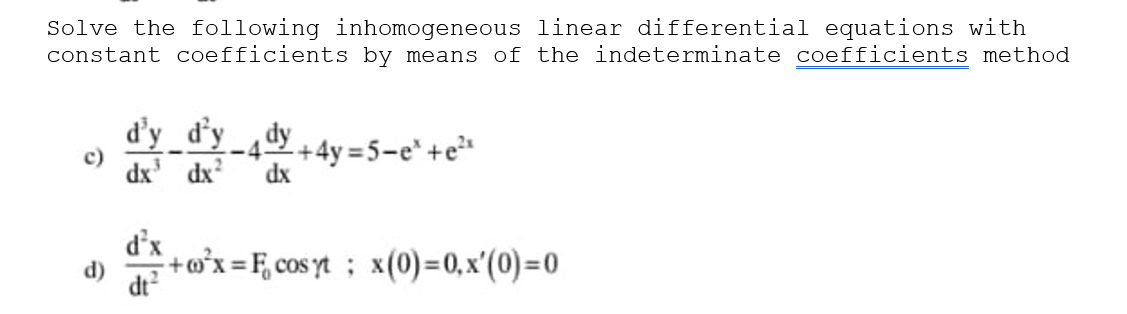Solve the following inhomogeneous linear differential equations with
constant coefficients by means of the indeterminate coefficients method
d'y_d’y_,dy
c)
dx' dx
-42+4y=5-e*+e
dx
d'x
+o°x =F, cos yt; x(0)=0, x'(0)=0
d)
dt?
