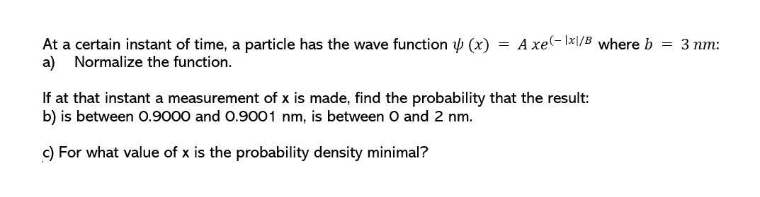At a certain instant of time, a particle has the wave function y (x)
A xe(- |x|/B where b
— 3 пт:
а)
Normalize the function.
If at that instant a measurement of x is made, find the probability that the result:
b) is between 0.9000 and 0.9001 nm, is between O and 2 nm.
c) For what value of x is the probability density minimal?
