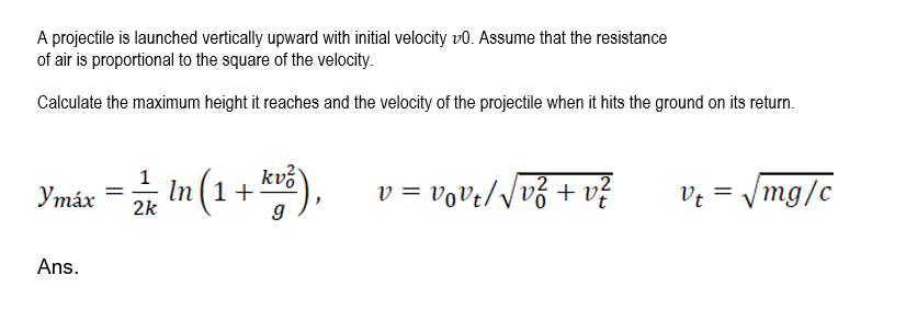A projectile is launched vertically upward with initial velocity vo. Assume that the resistance
of air is proportional to the square of the velocity.
Calculate the maximum height it reaches and the velocity of the projectile when it hits the ground on its return.
Ymáx = in (1 + ),
kví
v = vove//v3 + v
Ve = /mg/c
Утӑх
2k
Ans.
