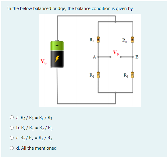 In the below balanced bridge, the balance condition is given by
R2
R
B
Vs
R1
R
3
O a. R2/ R1 = Rx / R3
O b. Rx / R1 = R2 / R3
O c. R2 / Rx = R1 / R3
O d. All the mentioned
