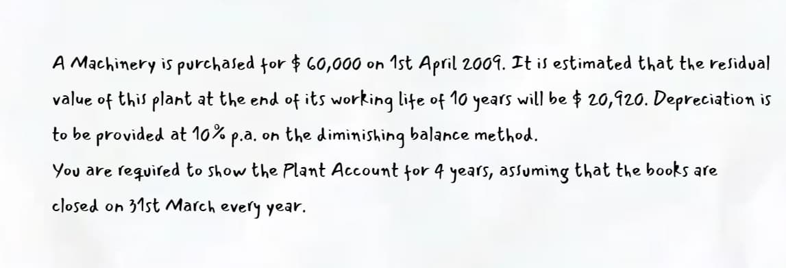 A Machinery is purchased for $ 60,000 on 1st April 2009. It is estimated that the residual
value of this plant at the end of its working lite of 1o years will be $ 20,920. Depreciation is
to be provided at 10% p.a. on the diminishing balance method.
You are required to show the Plant Account for 4 years, assuming that the books are
closed on 31st March every year.
