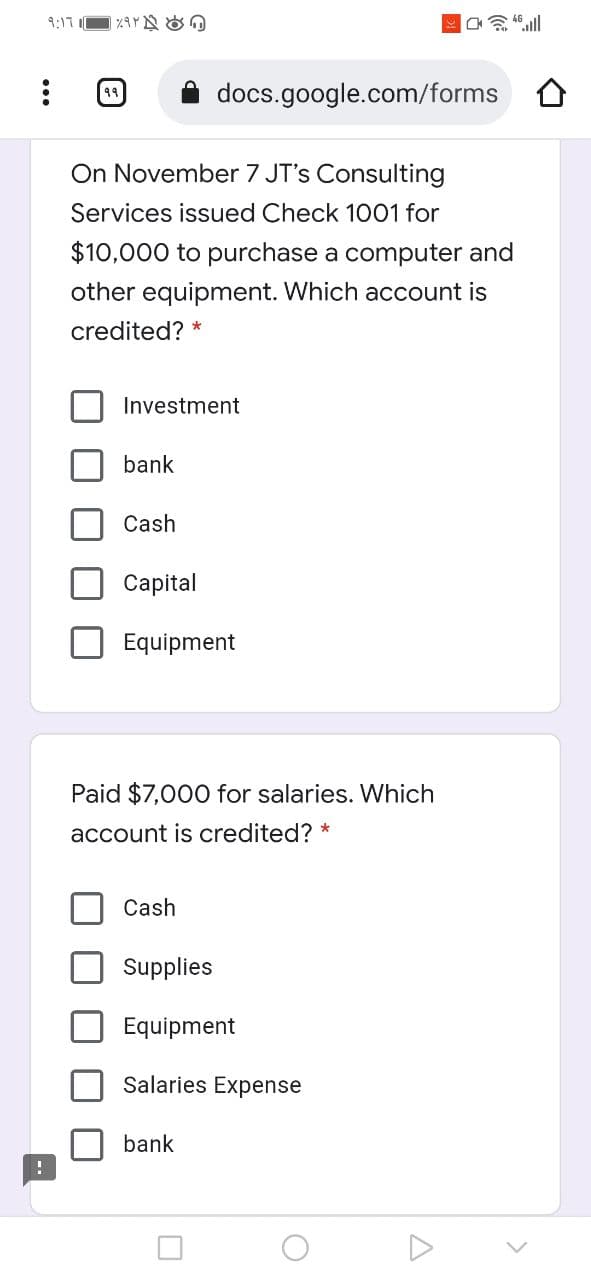 9:17
49
docs.google.com/forms O
On November 7 JT's Consulting
Services issued Check 1001 for
$10,000 to purchase a computer and
other equipment. Which account is
credited?
Investment
bank
Cash
Сapital
Equipment
Paid $7,000 for salaries. Which
account is credited? *
Cash
Supplies
Equipment
Salaries Expense
bank
