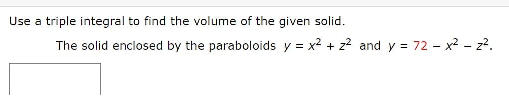 Use a triple integral to find the volume of the given solid.
The solid enclosed by the paraboloids y = x2 + z? and y = 72 - x² - z?.
