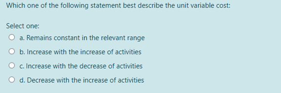 Which one of the following statement best describe the unit variable cost:
Select one:
O a. Remains constant in the relevant range
O b. Increase with the increase of activities
O c. Increase with the decrease of activities
O d. Decrease with the increase of activities
