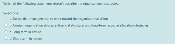 Which of the following statements doesn't describe the organizational strategies:
Select one:
O a. Tactics that managers use to work toward the organisational vision
O b. Contain organisation structure, financial structure, and long-term resource allocation strategies
O c. Long term in nature
O d. Short term in nature
