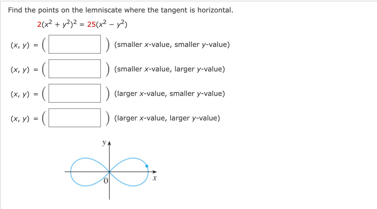 Find the points on the lemniscate where the tangent is horizontal.
2(x2 + y2)2 = 25(x² – y²)
(х, у)
(smaller x-value, smaller y-value)
(х, у) %3D
(smaller x-value, larger y-value)
(х, у)
(larger x-value, smaller y-value)
(х, у) 3D (
(larger x-value, larger y-value)
yA
