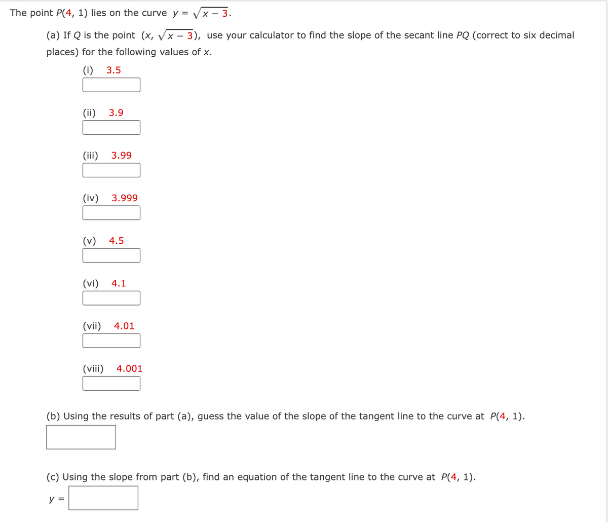 The point P(4, 1) lies on the curve y = Vx - 3.
(a) If Q is the point (x, Vx - 3), use your calculator to find the slope of the secant line PQ (correct to six decimal
places) for the following values of x.
(i)
3.5
(ii)
3.9
(iii)
3.99
(iv)
3.999
(v)
4.5
(vi)
4.1
(vii)
4.01
(viii)
4.001
(b) Using the results of part (a), guess the value of the slope of the tangent line to the curve at P(4, 1).
(c) Using the slope from part (b), find an equation of the tangent line to the curve at P(4, 1).
у 3
