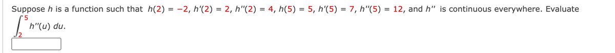 Suppose h is a function such that h(2) = -2, h'(2) = 2, h"(2) = 4, h(5) = 5, h'(5) = 7, h"(5) = 12, and h" is continuous everywhere. Evaluate
%3D
'5
h"(u) du.

