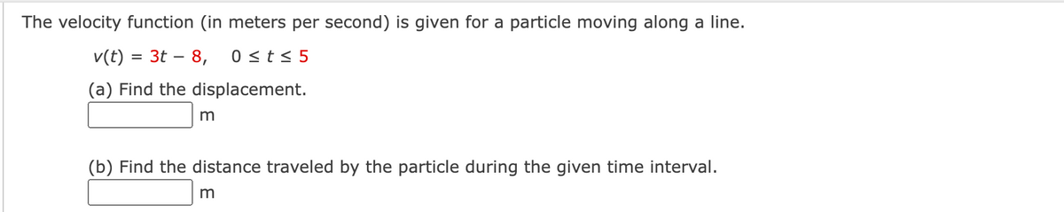 The velocity function (in meters per second) is given for a particle moving along a line.
v(t) = 3t – 8,
0 <t < 5
(a) Find the displacement.
(b) Find the distance traveled by the particle during the given time interval.
