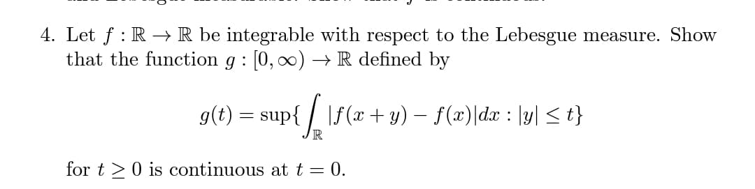 4. Let f : R →R be integrable with respect to the Lebesgue measure. Show
that the function g : [0, 0) –→ R defined by
g(t) = sup{ / \f(x+ y) – f(x)|dx : |y| < t}
R
for t >0 is continuous at t = 0.
