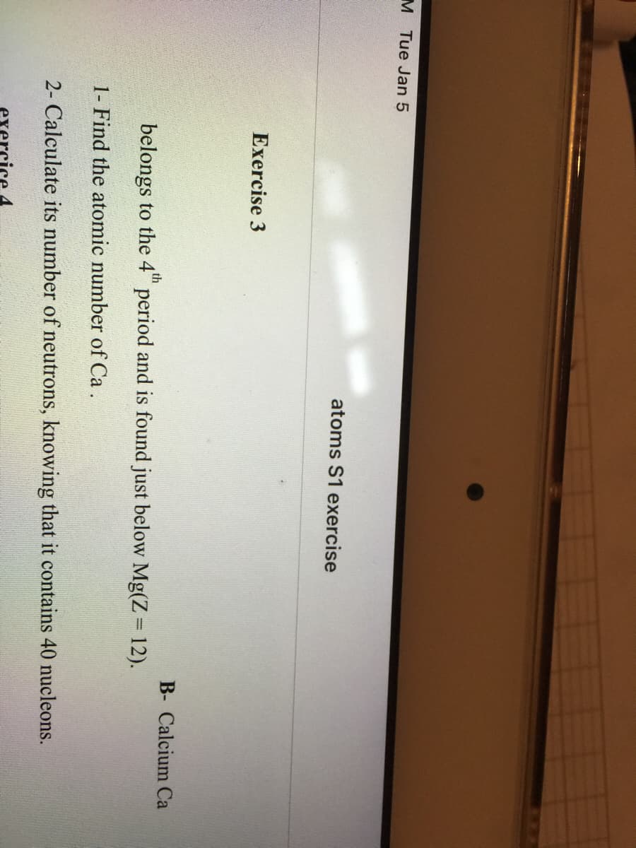 M Tue Jan 5
atoms S1 exercise
Exercise 3
B- Calcium Ca
belongs to the 4" period and is found just below Mg(Z 12).
1- Find the atomic number of Ca.
2- Calculate its number of neutrons, knowing that it contains 40 nucleons.
exercice 4
