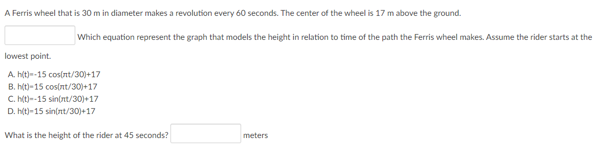 A Ferris wheel that is 30 m in diameter makes a revolution every 60 seconds. The center of the wheel is 17 m above the ground.
Which equation represent the graph that models the height in relation to time of the path the Ferris wheel makes. Assume the rider starts at the
lowest point.
A. h(t)=-15 cos(nt/30)+17
B. h(t)=15 cos(nt/30)+17
C. h(t)=-15 sin(nt/30)+17
D. h(t)=15 sin(t/30)+17
What is the height of the rider at 45 seconds?
meters
