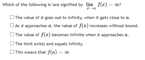 Which of the following is/are signified by lim f(x) = oo?
%3D
| The value of x goes out to infinity, when it gets close to a.
O As x approaches a, the value of f(x) increases without bound.
O The value of f(x) becomes infinite when z approaches a.
| The limit exists and equals infinity.
O This means that f(a) = o0
