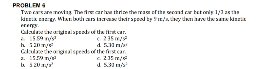PROBLEM 6
Two cars are moving. The first car has thrice the mass of the second car but only 1/3 as the
kinetic energy. When both cars increase their speed by 9 m/s, they then have the same kinetic
energy.
Calculate the original speeds of the first car.
a. 15.59 m/s2
b. 5.20 m/s²
Calculate the original speeds of the first car.
a. 15.59 m/s²
b. 5.20 m/s²
c. 2.35 m/s²
d. 5.30 m/s²
c. 2.35 m/s²
d. 5.30 m/s²
