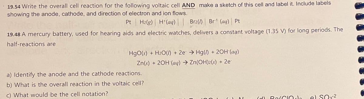 19.54 Write the overall cell reaction for the following voltaic cell AND make a sketch of this cell and label it. Include labels
showing the anode, cathode, and direction of electron and ion flows.
Pt H2(g) H(aq) | | Br2(1) Br1 (aq) | Pt
19.48 A mercury battery, used for hearing aids and electric watches, delivers a constant voltage (1.35 V) for long periods. The
half-reactions are
HgO(s) + H2O(I) + 2e → Hg(1) + 20H'(aq)
Zn(s) + 20H (aq) → Zn(OH)2(s) + 2e
a) Identify the anode and the cathode reactions.
b) What is the overall reaction in the voltaic cell?
c) What would be the cell notation?
el SO32
RalCIO le

