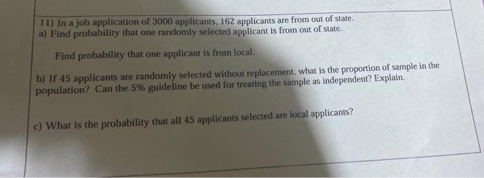 11) In a job application of 3000 applicants, 162 applicants are from out of state.
a) Find probability that one randomly selected applicant is from out of state.
Find probability that one applicant is from local.
b) If 45 applicants are randomly selected without replacement, what is the proportion of sample in the
population? Can the 5% guideline be used for treating the sample as independent? Explain.
c) What is the probability that all 45 applicants selected are local applicants?

