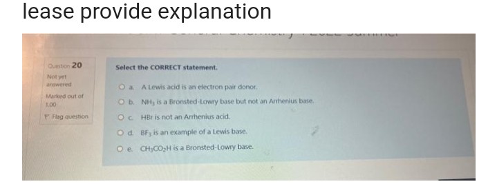 lease provide explanation
Question 20
Select the CORRECT statement.
Not yet
answered
O a A Lewis acid is an electron pair donor.
Marked out of
1.00
O b.
OC
O d.
O e
Flag question
NH, is a Bronsted-Lowry base but not an Arrhenius base.
HBr is not an Arrhenius acid.
BF, is an example of a Lewis base.
CH₂CO₂H is a Bronsted-Lowry base.