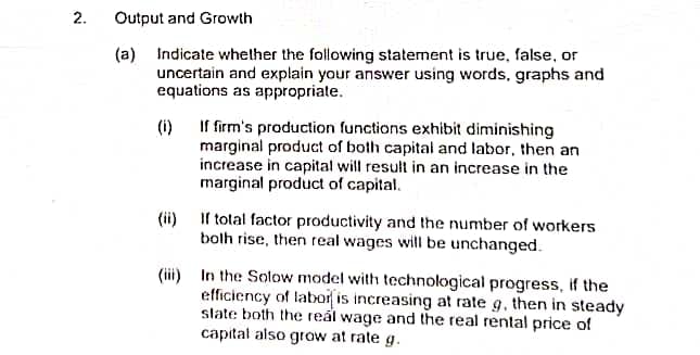 2.
Output and Growth
(a) Indicate whether the following statement is true, false, or
uncertain and explain your answer using words, graphs and
equations as appropriate.
(i) If firm's production functions exhibit diminishing
marginal product of both capital and labor, then an
increase in capital will result in an increase in the
marginal product of capital.
(ii) If total factor productivity and the number of workers
both rise, then real wages will be unchanged.
(iii) In the Solow model with technological progress, if the
efficiency of labor is increasing at rate g, then in steady
slate both the real wage and the real rental price of
capital also grow at rate g.