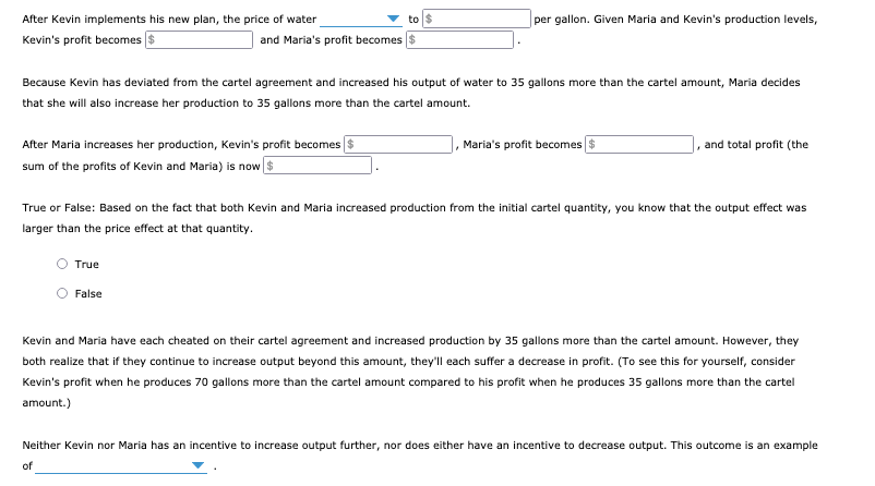 to $
per gallon. Given Maria and Kevin's production levels,
After Kevin implements his new plan, the price of water
Kevin's profit becomes $
and Maria's profit becomes
Because Kevin has deviated from the cartel agreement and increased his output of water to 35 gallons more than the cartel amount, Maria decides
that she will also increase her production to 35 gallons more than the cartel amount.
After Maria increases her production, Kevin's profit becomes $
Maria's profit becomes $
, and total profit (the
sum of the profits of Kevin and Maria) is now $
True or False: Based on the fact that both Kevin and Maria increased production from the initial cartel quantity, you know that the output effect was
larger than the price effect at that quantity.
True
False
Kevin and Maria have each cheated on their cartel agreement and increased production by 35 gallons more than the cartel amount. However, they
both realize that if they continue to increase output beyond this amount, they'll each suffer a decrease in profit. (To see this for yourself, consider
Kevin's profit when he produces 70 gallons more than the cartel amount compared to his profit when he produces 35 gallons more than the cartel
amount.)
Neither Kevin nor Maria has an incentive to increase output further, nor does either have an incentive to decrease output. This outcome is an example
of