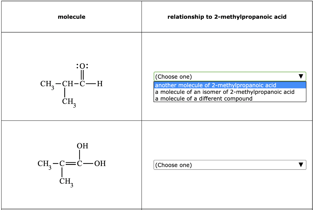 molecule
:0:
||
CH₂-CH-C-H
I
CH3
OH
CH₂-C=C -OH
CH3
relationship to 2-methylpropanoic acid
(Choose one)
another molecule of 2-methylpropanoic acid
a molecule of an isomer of 2-methylpropanoic acid
a molecule of a different compound
(Choose one)