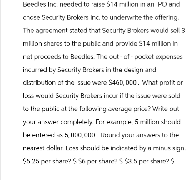 Beedles Inc. needed to raise $14 million in an IPO and
chose Security Brokers Inc. to underwrite the offering.
The agreement stated that Security Brokers would sell 3
million shares to the public and provide $14 million in
net proceeds to Beedles. The out-of-pocket expenses
incurred by Security Brokers in the design and
distribution of the issue were $460,000. What profit or
loss would Security Brokers incur if the issue were sold
to the public at the following average price? Write out
your answer completely. For example, 5 million should
be entered as 5,000,000. Round your answers to the
nearest dollar. Loss should be indicated by a minus sign.
$5.25 per share? $ $6 per share? $ $3.5 per share? $