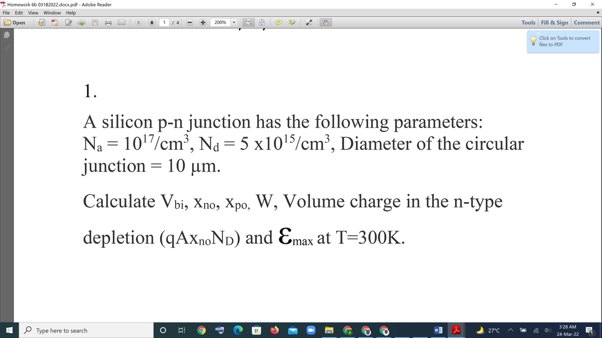 A Homework 6b 03182022.docx.pdf - Adobe Reader
File
Edit View Window Help
Tools Fill & Sign Comment
Оpen
1
200%
T
Click on Tools to convert
files to PDF.
1.
A silicon p-n junction has the following parameters:
Na = 1017/cm³, Na = 5 x1015/cm³, Diameter of the circular
junction = 10 µm.
Calculate Vbi, Xno, Xpo, W, Volume charge in the n-type
depletion (qAxnoNp) and Emax at T=300K.
3:28 AM
Type here to search
27°C
W
24-Mar-22
---
