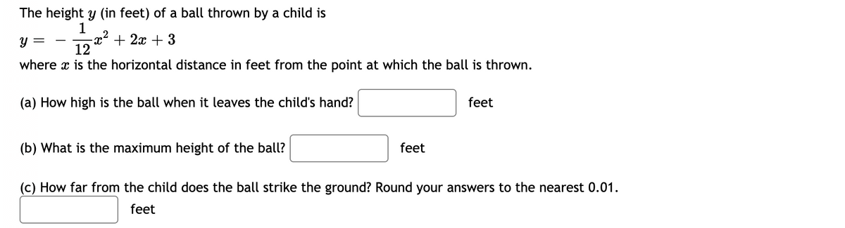 The height y (in feet) of a ball thrown by a child is
1
-x² + 2x + 3
12
where x is the horizontal distance in feet from the point at which the ball is thrown.
(a) How high is the ball when it leaves the child's hand?
feet
(b) What is the maximum height of the ball?
feet
(c) How far from the child does the ball strike the ground? Round your answers to the nearest 0.01.
feet
