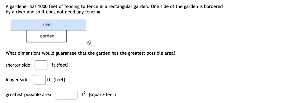 A gardener has 1000 feet of fencing to fence in a rectangular garden. One side of the garden is bordered
by a river and so it does not need any fencing.
river
garden
What dimensions would guarantee that the garden has the greatest possible area?
shorter side:
ft (feet)
longer side:
ft (feet)
greatest possible area:
ft? (square-feet)
