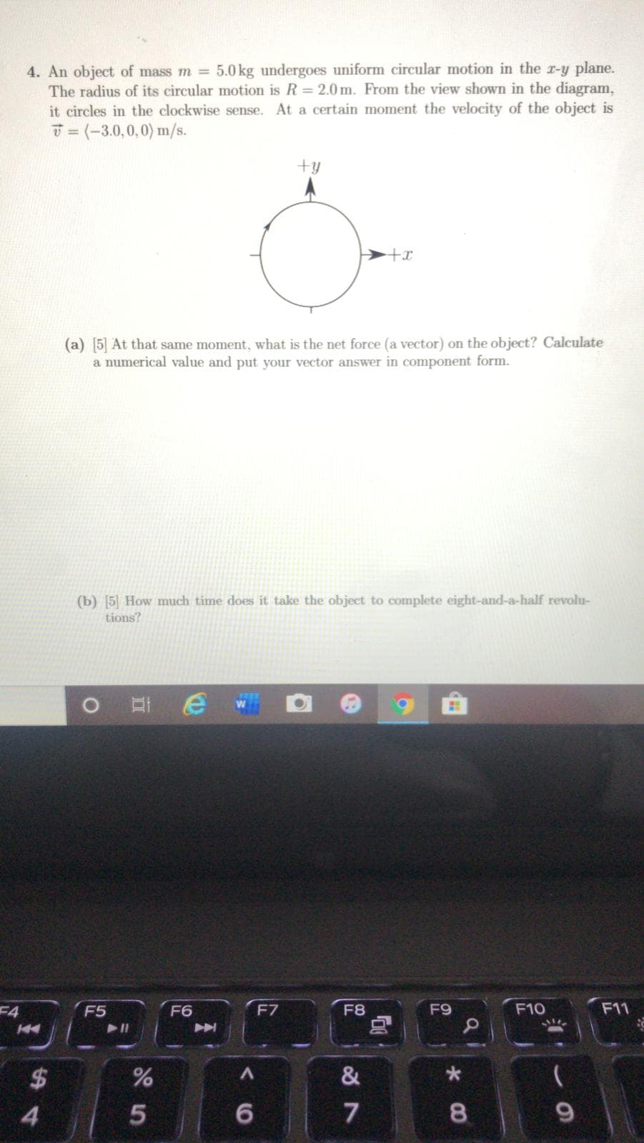 5.0 kg undergoes uniform circular motion in the r-y plane.
4. An object of mass m =
The radius of its circular motion is R = 2.0m. From the view shown in the diagram,
it circles in the clockwise sense. At a certain moment the velocity of the object is
T = (-3.0,0,0) m/s.
%3D
+y
(a) [5] At that same moment, what is the net force (a vector) on the object? Calculate
a numerical value and put your vector answer in component form.
(b) [5] How much time does it take the object to complete eight-and-a-half revolu-
tions?
2D
F4
F5
F6
F7
F8
F9
F10
F11
&
4.
6.
8.
24
