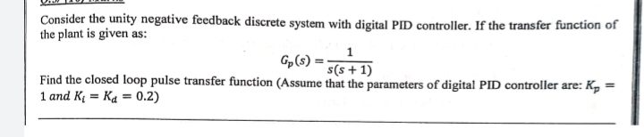 Consider the unity negative feedback discrete system with digital PID controller. If the transfer function of
the plant is given as:
1
Gp (s)
s(s+1)
Find the closed loop pulse transfer function (Assume that the parameters of digital PID controller are: K₂ =
1 and K₁= Ka = 0.2)
