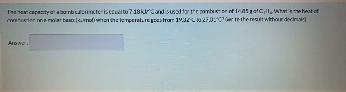 The heat capacity of a bomb calorimeter is equal to 7.18 kJ/°C and is used for the combustion of 14.85 g of C2H4. What is the heat of
combustion on a molar basis (kJ/mol) when the temperature goes from 19.32°C to 27.01°C? (write the result without decimals)
Answer:
