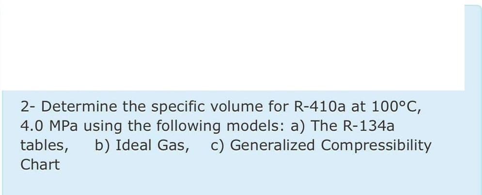 2- Determine the specific volume for R-410a at 100°C,
4.0 MPa using the following models: a) The R-134a
tables,
b) Ideal Gas, c) Generalized Compressibility
Chart

