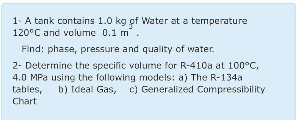 1- A tank contains 1.0 kg of Water at a temperature
120°C and volume 0.1 m.
Find: phase, pressure and quality of water.
2- Determine the specific volume for R-410a at 100°C,
4.0 MPa using the following models: a) The R-134a
tables,
b) Ideal Gas, c) Generalized Compressibility
Chart
