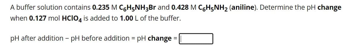 A buffer solution contains 0.235 M C6H5NH3Br and 0.428 M C6H5NH₂ (aniline). Determine the pH change
when 0.127 mol HCIO4 is added to 1.00 L of the buffer.
pH after addition - pH before addition = pH change =