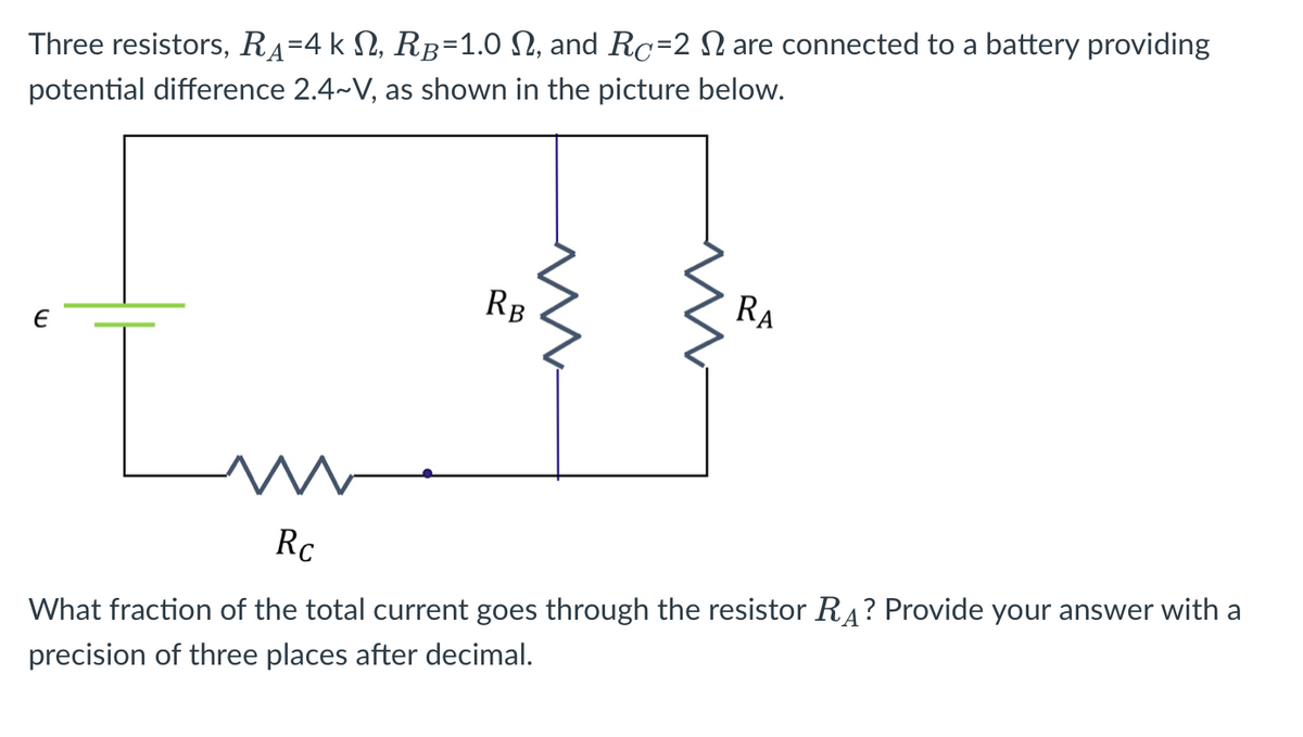 Three resistors, RA=4 k N, RB=1.0 N, and Rc=2 N are connected to a battery providing
potential difference 2.4~V, as shown in the picture below.
RB
RA
Rc
What fraction of the total current goes through the resistor RĄ? Provide your answer with a
precision of three places after decimal.
