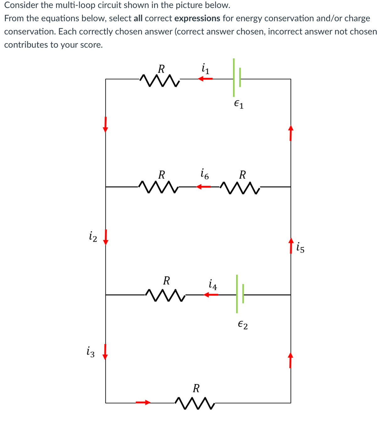 Consider the multi-loop circuit shown in the picture below.
From the equations below, select all correct expressions for energy conservation and/or charge
conservation. Each correctly chosen answer (correct answer chosen, incorrect answer not chosen
contributes to your score.
R
in
E1
R
i6
R
vir
iz
is
R
i4
E2
iz
R
