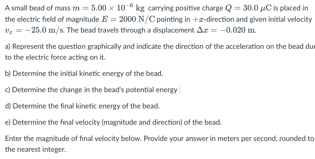 5.00 x 10–6
kg carrying positive charge Q = 30.0 µC is placed in
2000 N/C pointing in +x-direction and given initial velocity
A small bead of mass m =
the electric field of magnitude E
Vz = -25.0 m/s. The bead travels through a displacement Ax = -0.020 m.
a) Represent the question graphically and indicate the direction of the acceleration on the bead due
to the electric force acting on it.
b) Determine the initial kinetic energy of the bead.
c) Determine the change in the bead's potential energy
d) Determine the final kinetic energy of the bead.
e) Determine the final velocity (magnitude and direction) of the bead.
Enter the magnitude of final velocity below. Provide your answer in meters per second, rounded to
the nearest integer.
