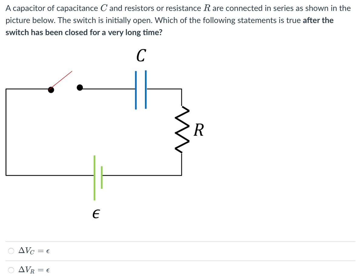 A capacitor of capacitance C and resistors or resistance R are connected in series as shown in the
picture below. The switch is initially open. Which of the following statements is true after the
switch has been closed for a very long time?
R
O AVc = €
AVR = €
