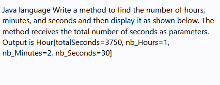 Java language Write a method to find the number of hours,
minutes, and seconds and then display it as shown below. The
method receives the total number of seconds as parameters.
Output is Hour[totalSeconds=3750, nb_Hours=1,
nb_Minutes=2, nb_Seconds=30]